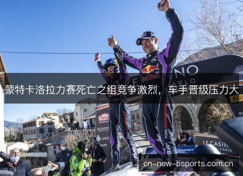 蒙特卡洛拉力赛死亡之组竞争激烈,车手晋级压力大 蒙特卡洛拉力赛死亡之组竞争激烈,车手晋级压力大