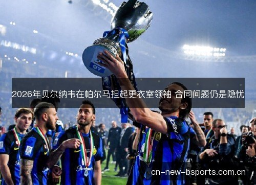 2026年贝尔纳韦在帕尔马担起更衣室领袖 合同问题仍是隐忧